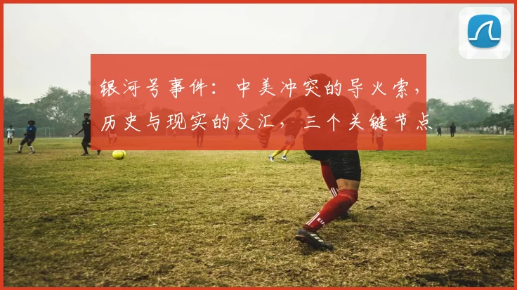银河号事件：中美冲突的导火索，历史与现实的交汇，三个关键节点