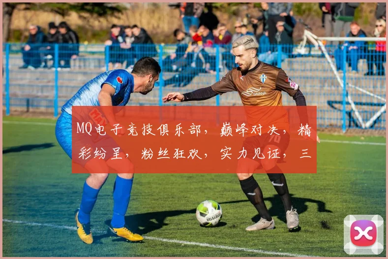 MQ电子竞技俱乐部，巅峰对决，精彩纷呈，粉丝狂欢，实力见证，三冠王荣耀归来