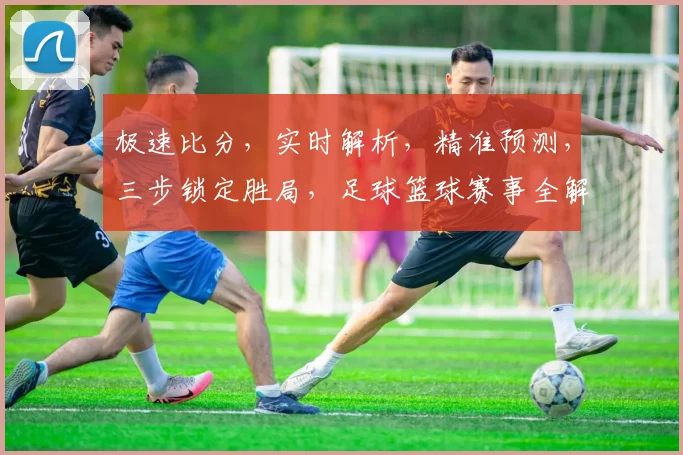 极速比分，实时解析，精准预测，三步锁定胜局，足球篮球赛事全解析，必看攻略