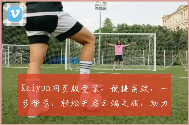 Kaiyun网页版登录，便捷高效，一步登录，轻松开启云端之旅，助力工作生活