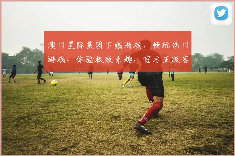 澳门星际集团下载游戏，畅玩热门游戏，体验极致乐趣，官方正版客户端，轻松下载