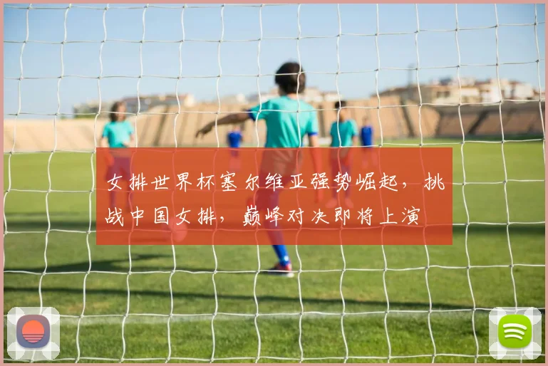 女排世界杯塞尔维亚强势崛起，挑战中国女排，巅峰对决即将上演