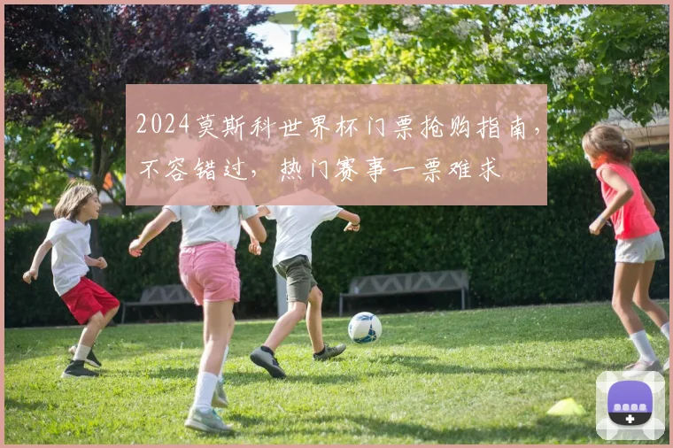 2024莫斯科世界杯门票抢购指南，不容错过，热门赛事一票难求