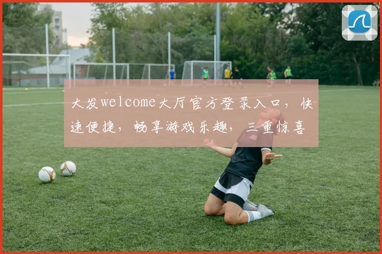大发welcome大厅官方登录入口，快速便捷，畅享游戏乐趣，三重惊喜等你来